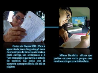 Cartas do Século XXI : Para a aposentada Joana Nogueira,56 anos do município de limoeiro do norte,a carta carrega um sentimento e é “um manuscrito que revela o estado do espírito”. Ela conta que já escreveu correspondência de até 12 páginasMilena Bandeira  afirma que prefere escrever carta porque essa escrita revela prazer e intimidade