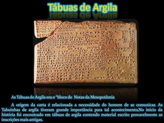 Tábuas de ArgilaAs Tábuas de Argila era o “bloco de  Notas da MesopotâmiaA origem da carta é relacionada a necessidade do homem de se comunicar. As Tabuinhas de argila tiveram grande importância para tal acontecimento.No inicio da história foi encontrado em tábuas de argila contendo material escrito provavelmente as inscrições mais antigas.