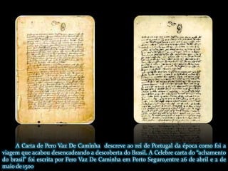 A Carta de Pero Vaz De Caminha  descreve ao rei de Portugal da época como foi a viagem que acabou desencadeando a descoberta do Brasil. A Celebre carta do “achamento do brasil” foi escrita por Pero Vaz De Caminha em Porto Seguro,entre 26 de abril e 2 de maio de 1500