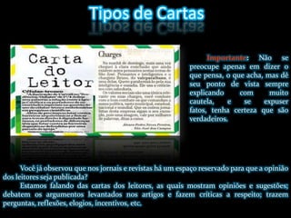 Tipos de CartasImportante: Não se preocupe apenas em dizer o que pensa, o que acha, mas dê seu ponto de vista sempre explicando com muito cautela, e se expuser fatos, tenha certeza que são verdadeiros.Você já observou que nos jornais e revistas há um espaço reservado para que a opinião dos leitores seja publicada?Estamos falando das cartas dos leitores, as quais mostram opiniões e sugestões; debatem os argumentos levantados nos artigos e fazem críticas a respeito; trazem perguntas, reflexões, elogios, incentivos, etc.