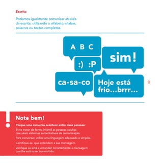 Escrita

Podemos igualmente comunicar através
da escrita, utilizando o alfabeto, sílabas,
palavras ou textos completos.




                                                            8




Note bem!
Porque uma conversa acontece entre duas pessoas:
Evite tratar de forma infantil as pessoas adultas
que usam sistemas aumentativos de comunicação.
Para conversar, utilize uma linguagem adequada e simples.
Certiﬁque-se que entendem a sua mensagem.
Veriﬁque se está a entender corretamente a mensagem
que lhe está a ser transmitida.
 
