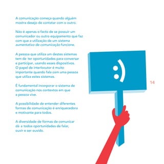 A comunicação começa quando alguém
mostra desejo de contatar com o outro.

Não é apenas o facto de se possuir um
comunicador ou outro equipamento que faz
com que a utilização de um sistema
aumentativo de comunicação funcione.

A pessoa que utiliza um destes sistemas
tem de ter oportunidades para conversar
e participar, usando esses dispositivos.
O papel de interlocutor é muito
importante quando fala com uma pessoa
que utiliza estes sistemas.
                                           14
É fundamental incorporar o sistema de
comunicação nos contextos em que
a pessoa vive.

A possibilidade de entender diferentes
formas de comunicação é enriquecedora
e motivante para todos.

A diversidade de formas de comunicar
dá a todos oportunidades de falar,
ouvir e ser ouvido.
 