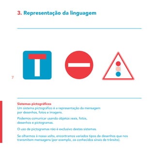 3. Representação da linguagem




7




    Sistemas pictográﬁcos
    Um sistema pictográﬁco é a representação da mensagem
    por desenhos, fotos e imagens.
    Podemos comunicar usando objetos reais, fotos,
    desenhos e pictogramas.

    O uso de pictogramas não é exclusivo destes sistemas.

    Se olharmos à nossa volta, encontramos variados tipos de desenhos que nos
    transmitem mensagens (por exemplo, os conhecidos sinais de trânsito).
 