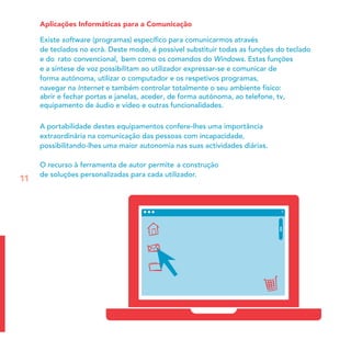 Aplicações Informáticas para a Comunicação
Existe software (programas) especíﬁco para comunicarmos através
de teclados no ecrã. Deste modo, é possível substituir todas as funções do teclado
re do ato convencional, bem como os comandos do Windows. Estas funções
e a síntese de voz possibilitam ao utilizador expressar-se e comunicar de
forma autónoma, utilizar o computador e os respetivos programas,
n
abrir e fechar portas e janelas, aceder, de forma autónoma, ao telefone, tv,
equipamento de áudio e vídeo e outras funcionalidades.
avegar na Internet e também controlar totalmente o seu ambiente físico:
A portabilidade destes equipamentos confere-lhes uma importância
extraordinária na comunicação das pessoas com incapacidade,
possibilitando-lhes uma maior autonomia nas suas actividades diárias.
O recurso à ferramenta de autor permite a construção
de soluções personalizadas para cada utilizador.
11
 