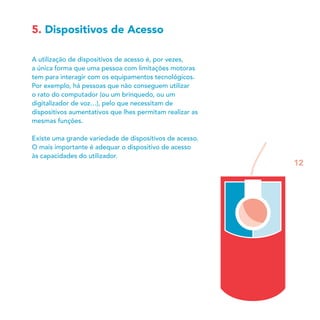 5. Dispositivos de Acesso
A utilização de dispositivos de acesso é, por vezes,
a única forma que uma pessoa com limitações motoras
tem para interagir com os equipamentos tecnológicos.
Por exemplo, há pessoas que não conseguem utilizar
o rato do computador (ou um brinquedo, ou um
digitalizador de voz…), pelo que necessitam de
dispositivos aumentativos que lhes permitam realizar as
mesmas funções.
Existe uma grande variedade de dispositivos de acesso.
O mais importante é adequar o dispositivo de acesso
às capacidades do utilizador.
12
 