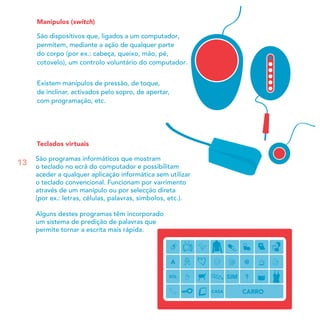 Manípulos (switch)
São dispositivos que, ligados a um computador,
permitem, mediante a ação de qualquer parte
do corpo (por ex.: cabeça, queixo, mão, pé,
cotovelo), um controlo voluntário do computador.
Existem manípulos de pressão, de toque,
de inclinar, activados pelo sopro, de apertar,
com programação, etc.
Teclados virtuais
São programas informáticos que mostram
o teclado no ecrã do computador e possibilitam
aceder a qualquer aplicação informática sem utilizar
o teclado convencional. Funcionam por varrimento
através de um manípulo ou por selecção direta
(por ex.: letras, células, palavras, símbolos, etc.).
Alguns destes programas têm incorporado
um sistema de predição de palavras que
permite tornar a escrita mais rápida.
13
 