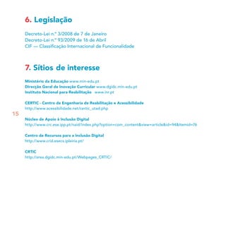 6. Legislação
Decreto-Lei n.º 3/2008 de 7 de Janeiro
Decreto-Lei n.º 93/2009 de 16 de Abril
CIF — Classiﬁcação Internacional de Funcionalidade
7. Sítios de interesse
Ministério da Educação www.min-edu.pt
Direcção Geral de Inovação Curricular www.dgidc.min-edu.pt
Instituto Nacional para Reabilitação www.inr.pt
CERTIC - Centro de Engenharia de Reabilitação e Acessibilidade
http://www.acessibilidade.net/certic_utad.php
Núcleo de Apoio à Inclusão Digital
http://www.crc.ese.ipp.pt/naid/index.php?option=com_content&view=article&id=94&Itemid=76
Centro de Recursos para a Inclusão Digital
http://www.crid.esecs.ipleiria.pt/
CRTIC
http://area.dgidc.min-edu.pt/Webpages_CRTIC/
15
 