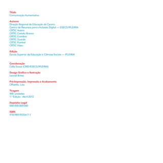 Título
Comunicação Aumentativa
Autores
Direção Regional de Educação do Centro
Centro de Recursos para a Inclusão Digital — ESECS/IPLEIRIA
CRTIC Aveiro
CRTIC Castelo Branco
CRTIC Coimbra
CRTIC Guarda
CRTIC Pombal
CRTIC Viseu
Edição
Escola Superior de Educação e Ciências Sociais — IPLEIRIA
Coordenação
Célia Sousa (CRID/ESECS/IPLEIRIA)
Design Gráﬁco e Ilustração
Leonel Brites
Pré-Impressão, Impressão e Acabamento
Offsetlis, Lda.
Tiragem
900 unidades
1.ª Edição · Abril 2012
Depósito Legal
000-000-000-000
ISBN
978-989-95554-7-1
 