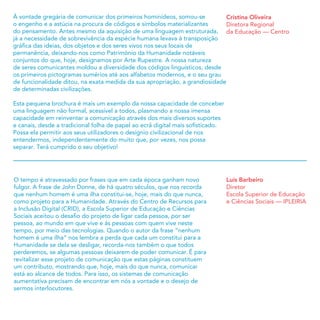 O tempo é atravessado por frases que em cada época ganham novo
fulgor. A frase de John Donne, de há quatro séculos, que nos recorda
que nenhum homem é uma ilha constitui-se, hoje, mais do que nunca,
como projeto para a Humanidade. Através do Centro de Recursos para
a Inclusão Digital (CRID), a Escola Superior de Educação e Ciências
Sociais aceitou o desaﬁo do projeto de ligar cada pessoa, por ser
pessoa, ao mundo em que vive e às pessoas com quem vive neste
tempo, por meio das tecnologias. Quando o autor da frase “nenhum
homem é uma ilha” nos lembra a perda que cada um constitui para a
Humanidade se dela se desligar, recorda-nos também o que todos
perderemos, se algumas pessoas deixarem de poder comunicar. É para
revitalizar esse projeto de comunicação que estas páginas constituem
um contributo, mostrando que, hoje, mais do que nunca, comunicar
está ao alcance de todos. Para isso, os sistemas de comunicação
aumentativa precisam de encontrar em nós a vontade e o desejo de
sermos interlocutores.
Luís Barbeiro
Diretor
Escola Superior de Educação
e Ciências Sociais — IPLEIRIA
Cristina Oliveira
Diretora Regional
da Educação — Centro
À vontade gregária de comunicar dos primeiros hominídeos, somou-se
o engenho e a astúcia na procura de códigos e símbolos materializantes
do pensamento. Antes mesmo da aquisição de uma linguagem estruturada,
já a necessidade de sobrevivência da espécie humana levava à transposição
gráﬁca das ideias, dos objetos e dos seres vivos nos seus locais de
permanência, deixando-nos como Património da Humanidade notáveis
conjuntos do que, hoje, designamos por Arte Rupestre. A nossa natureza
de seres comunicantes moldou a diversidade dos códigos linguísticos, desde
os primeiros pictogramas sumérios até aos alfabetos modernos, e o seu grau
de funcionalidade ditou, na exata medida da sua apropriação, a grandiosidade
de determinadas civilizações.
Esta pequena brochura é mais um exemplo da nossa capacidade de conceber
uma linguagem não formal, acessível a todos, plasmando a nossa imensa
capacidade em reinventar a comunicação através dos mais diversos suportes
e canais, desde a tradicional folha de papel ao ecrã digital mais soﬁsticado.
Possa ela permitir aos seus utilizadores o desígnio civilizacional de nos
entendermos, independentemente do muito que, por vezes, nos possa
separar. Terá cumprido o seu objetivo!
 