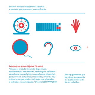 Produtos de Apoio (Ajudas Técnicas)
“Qualquer produto (incluindo dispositivos,
equipamentos, instrumentos, tecnologia e software )
especialmente produzido, ou geralmente disponível,
para prevenir, compensar, monitorizar, aliviar ou neu-
tralizar as incapacidades, limitações das atividades
e restrições na participação.” (Norma ISSO 9999:2007)
São equipamentos que
permitem a autonomia
e a qualidade de vida
de um indivíduo.
Existem múltiplos dispositivos, sistemas
e recursos que promovem a comunicação.
4
 
