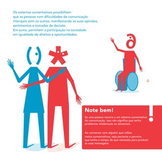 Note bem!
Os sistemas aumentativos possibilitam
que as pessoas com diﬁculdades de comunicação
interajam com os outros, manifestando as suas opiniões,
sentimentos e tomadas de decisão.
Em suma, permitem a participação na sociedade
em igualdade de direitos e oportunidades.
Se uma pessoa recorre a um sistema aumentativo
de comunicação, isso não signiﬁca que tenha
problemas intelectuais ou sensoriais.
Ao conversar com alguém que utiliza
m
que tenha o tempo de que necessita para produzir
as suas mensagens.
eios aumentativos, seja paciente e permita
6
 