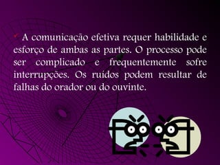  A comunicação efetiva requer habilidade e
esforço de ambas as partes. O processo pode
ser complicado e frequentemente sofre
interrupções. Os ruídos podem resultar de
falhas do orador ou do ouvinte.
 