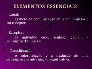 ELEMENTOS ESSENCIAIS
ELEMENTOS ESSENCIAIS
 Canal:
O meio de comunicação entre um emissor e
um receptor.
 Receptor:
O indivíduo cujos sentidos captam a
mensagem do emissor.
 Decodificação:
A interpretação e a tradução de uma
mensagem em informação significativa.
 