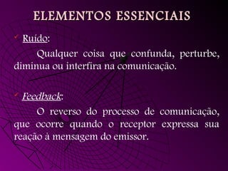 ELEMENTOS ESSENCIAIS
ELEMENTOS ESSENCIAIS
 Ruído:
Qualquer coisa que confunda, perturbe,
diminua ou interfira na comunicação.
 Feedback:
O reverso do processo de comunicação,
que ocorre quando o receptor expressa sua
reação à mensagem do emissor.
 