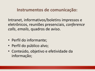 Instrumentos de comunicação:

Intranet, informativos/boletins impressos e
eletrônicos, reuniões presenciais, conference
calls, emails, quadros de aviso.

• Perfil do informante;
• Perfil do público alvo;
• Conteúdo, objetivo e efetividade da
  informação;
 