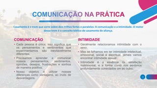 Casamento é o trem que corre sobre dois trilhos fortes e paralelos: A comunicação e a intimidade. O motor
desse trem é o conceito bíblico de casamento de aliança.
COMUNICAÇÃO
• Cada pessoa é única, isso significa que
os pensamentos e sentimentos que
experimentamos são inevitavelmente
diferentes;
• Precisamos aprender a comunicar
nossos pensamentos, sentimentos,
opiniões, desejos, frustrações e sonhos
de maneira positiva;
• Nosso objetivo é utilizar nossas
diferenças como vantagens, ao invés de
desvantagens.
INTIMIDADE
• Geralmente relacionamos intimidade com o
sexo;
• Mas se falhamos em ter intimidade intelectual,
emocional, social e espiritual, jamais vamos
encontrar intimidade sexual;
• Intimidade é a essência da satisfação
matrimonial, e a forma como nos sentimos
profundamente conectados um ao outro.
11
 