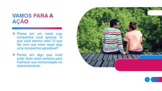 13
 Pense em um casal cuja
companhia você aprecia. O
que você admira nele? O que
faz com que esse casal seja
uma companhia agradável?
 Pense em algo que você
pode fazer essa semana para
melhorar sua comunicação no
relacionamento.
 