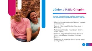 2
Um casal cheio de defeitos, que Deus tem ensinado
com persistência que podem ser melhores a cada dia.
• 22 anos de relacionamento (Namoro, noivado
e casamento);
• Pais de 4 Meninas (Valeska, Alice, Lívia e
Manuela);
• Naturais da Paraíba, morando em Belém a
quase 6 anos;
• Servindo integralmente no Reino desde de
2006 (João Pessoa, Campina Grande e
Belém);
• Gostamos de conversar, sorrir, brincar, viajar
e compartilhar.
 