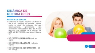 3
MEDIDOR DE STRESS
• Cada um de vocês recebeu um balão e
ele é um “medidor de estresse”. Vamos
medir o nível de estresse do seu
relacionamento, proveniente das
ansiedades e irritações do dia a dia. A cada
pergunta que fizermos, se a resposta for
NÃO ME ESTRESSO, não sopre. Mas se
for:
• ME ESTRESSO UM POUCO – dê um
sopro
• ME ESTRESSO BASTANTE – dê dois
sopros
• ME ESTRESSO E VOU EXPLODIR! – dê
três sopros
 