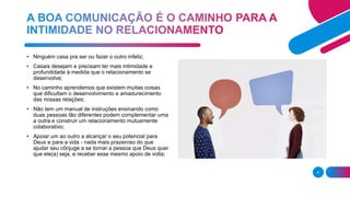 4
• Ninguém casa pra ser ou fazer o outro infeliz;
• Casais desejam e precisam ter mais intimidade e
profundidade à medida que o relacionamento se
desenvolve;
• No caminho aprendemos que existem muitas coisas
que dificultam o desenvolvimento e amadurecimento
das nossas relações;
• Não tem um manual de instruções ensinando como
duas pessoas tão diferentes podem complementar uma
a outra e construir um relacionamento mutuamente
colaborativo;
• Apoiar um ao outro a alcançar o seu potencial para
Deus e para a vida - nada mais prazeroso do que
ajudar seu cônjuge a se tornar a pessoa que Deus quer
que ele(a) seja, e receber esse mesmo apoio de volta;
 