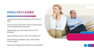 6
Você está precisando melhorar a forma como
fala?
Como você se comunica? Você se sente que é
compreendido pelas pessoas?
Alguém fala que você é grosseiro ou mal-
educado?
Você consegue ouvir o outro com paciência?
Como ficam as pessoas à sua volta quando
você diz algo?
Acha que consegue ser gentil em seus pedidos?
 