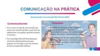 Apresentando a Comunicação Não Violenta (CNV)
7
• Jesus usava um tipo de comunicação que
usava uma maneira de falar e ouvir livre de
julgamentos e acusações, gerando empatia
e encontro.
• Foi o psicólogo Marshall Rosenberg que
estruturou didaticamente para que
pudesse ser ensinado, o que ele chamou
de Comunicação Não Violenta;
• Propósito das técnicas: ajudar a expor as
nossas necessidades e entender a
necessidade dos outros, de maneira a evitar
mágoas, discussões, ressentimentos, culpa.
• O que chamamos de não violenta diz respeito
àquilo que expressamos e extraímos com ela:
Amor, respeito, gratidão, compreensão,
preocupação, etc.
Contextualizando Propósito
 