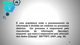 É uma arquitetura onde o processamento da
informação é dividido em módulos ou processos
distintos. Um processo é responsável pela
manutenção da informação (Servidor),
enquanto que outro é responsável pela obtenção
dos dados (Cliente)”. BATTISTI, (2001, pág. 38).
.
9
 