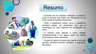 Resumo
◇Consiste em um processo realizado no cliente e
outro no servidor que podem ser distinguido um do
outro, embora interajam totalmente;
◇Tanto a plataforma cliente como a plataforma
servidora podem ser atualizadas sem que a
atualização de uma dependa da atualização da
outra;
◇O servidor pode atender a vários clientes
simultaneamente e em alguns casos um cliente
pode acessar vários servidores;
◇A ação em geral é iniciada pelo cliente e não pelo
servidor devendo fornecer proteção e segurança
aos dados.
10
 