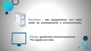 Servidores : são equipamentos com maior
poder de processamento e armazenamento;
Clientes: geralmente microcomputadores
PCs ligados em rede.
6
 