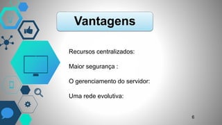Vantagens
Recursos centralizados:
Maior segurança :
O gerenciamento do servidor:
Uma rede evolutiva:
6
 