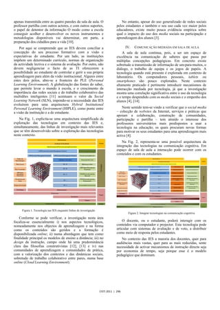 apenas transmitida entre as quatro paredes da sala de aula. O                       No entanto, apesar do uso generalizado de redes sociais
professor partilha com outros actores, e com outros suportes,                    pelos estudantes e também o seu uso cada vez maior pelos
o papel de detentor da informação O modo como a escola                           educadores, existe muito pouca evidência empírica sobre
conseguir acolher e desenvolver os novos instrumentos e                          qual o impacto do uso dos media sociais na participação e
metodologias disponíveis vai determinar, em parte, a                             aprendizagem dos alunos [3].
preparação dos cidadãos para a vida [10].
    Por aqui se compreende que as IES devem conciliar a                                IV.   COMUNICAÇÃO MEDIADA EM SALA DE AULA
concepção do seu processo formativo com a visão e                                    A sala de aula continua, pois, a ser um espaço de
expectativas do estudante. Por um lado, as instituições                          excelência na comunicação de saberes que passa por
impõem um determinado currículo, normas de organização                           múltiplas concepções pedagógicas. Em concreto existe
da actividade lectiva e o sistema de avaliação. Por outro, não                   sobretudo a transmissão de informação de um-para-muitos, o
devem negligenciar o facto de as TI oferecerem a                                 diálogo, o trabalho de equipa e os jogos de papéis. A
possibilidade ao estudante de controlar e gerir a sua própria                    tecnologia quando está presente é explorada em contexto de
aprendizagem para além da visão institucional. Algures entre                     laboratório. Os computadores pessoais, tablets ou
estes dois pólos, abre-se a fronteira do PLE (Personal                           smartphones são pouco explorados. Neste contexto
Learning Environment). A globalização das fontes do saber,                       altamente praticado é pertinente introduzir mecanismos de
que permite levar o mundo à escola, e o crescimento da                           interacção mediada por tecnologia, já que a investigação
importância das redes sociais e do trabalho colaborativo das                     mostra uma correlação significativa entre o uso da tecnologia
multidões inteligentes [11] acentuam o valor da Social                           e o tempo despendido com os media sociais e o empenho dos
Learning Network (SLN), impondo-se a necessidade das IES                         alunos [4], [14].
evoluírem para uma arquitectura Hybrid Institutional
Personal Learning Environment (HIPLE), como ponte entre                              Neste sentido tem-se vindo a verificar que o social media
a visão da instituição e a do estudante.                                         – colecção de websites da Internet, serviços e práticas que
                                                                                 apoiam a colaboração, construção de comunidades,
   Na Fig. 1, explicita-se uma arquitectura simplificada da                      participação e partilha – tem atraído o interesse dos
exploração das tecnologias em contexto das IES e,                                professores universitários mais predispostos a usar a
simultaneamente, das linhas de investigação mais relevantes                      tecnologia na educação, os quais procuram novas formas
que se têm desenvolvido sobre a exploração das tecnologias                       para motivar os seus estudantes para uma aprendizagem mais
neste contexto.                                                                  activa [4].
                                                                                     Na Fig. 2, representa-se uma possível arquitectura da
                                                                                 integração das tecnologias na comunicação cognitiva. Em
                                                                                 espaço de sala de aula a interacção pode ocorrer com os
                                                                                 conteúdos e com os estudantes.




     Figura 1. Tecnologia nas IES enquanto linhas de investigação
                                                                                        Figura 2. Integrar tecnologias na comunicação cognitiva
    Conforme se pode verificar, a investigação nesta área
focaliza-se essencialmente i) nos aspectos tecnológicos,                             O docente, ou o estudante, poderá interagir com os
nomeadamente nos objectos de aprendizagem e na forma                             conteúdos via computador e projector. Esta tecnologia pode
como os conteúdos são geridos e a formação é                                     articular com sistemas de avaliação e de voto, a distribuir
disponibilizada online; ii) numa abordagem que tem como                          como meio de resposta pelos estudantes.
finalidade principal os modelos de ensino a distância; iii) no                      No contexto das IES a maioria dos docentes, quer para
design da instrução, campo onde há uma predominância                             audiências mais vastas, quer para as mais reduzidas, sente
clara das filosofias construtivistas [12], [13] e iv) nas                        necessidade de activar mecanismos de instrução directa seja
comunidades de aprendizagem e comunidades de prática,                            por economia de tempo, seja porque esse é o modelo
com a valorização dos contextos e das dinâmicas sociais,                         pedagógico que dominam.
sobretudo de trabalho colaborativo entre pares, numa base
online (Cloud Learning Environment).




                                                                    CISTI 2011 | 296
 