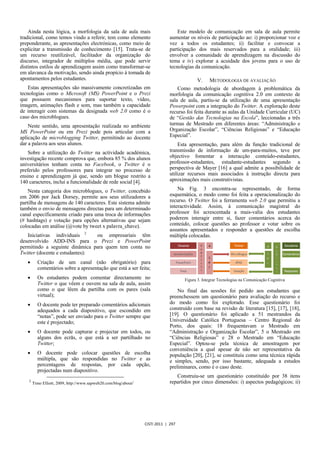 Ainda nesta lógica, a morfologia da sala de aula mais                          Este modelo de comunicação em sala de aula permite
tradicional, como temos vindo a referir, tem como elemento                     aumentar os níveis de participação ao: i) proporcionar voz e
preponderante, as apresentações electrónicas, como meio de                     vez a todos os estudantes; ii) facilitar e convocar a
explicitar a transmissão de conhecimento [15]. Trata-se de                     participação dos mais reservados para a oralidade; iii)
um recurso reutilizável, facilitador da organização do                         envolver a comunidade de aprendizagem na discussão do
discurso, integrador de múltiplos média, que pode servir                       tema e iv) explorar a acuidade dos jovens para o uso de
distintos estilos de aprendizagem assim como transformar-se                    tecnologias da comunicação.
em alavanca da motivação, sendo ainda propício à tomada de
apontamentos pelos estudantes.                                                              V.     METODOLOGIA DE AVALIAÇÃO
    Estas apresentações são massivamente concretizadas em                          Como metodologia de abordagem à problemática da
tecnologias como o Microsoft (MS) PowerPoint e o Prezi                         morfologia da comunicação cognitiva 2.0 em contexto de
que possuem mecanismos para suportar texto, vídeo,                             sala de aula, partiu-se da utilização de uma apresentação
imagem, animações flash e som, mas também a capacidade                         Powerpoint com a integração do Twitter. A exploração deste
de interagir com sistemas da designada web 2.0 como é o                        recurso foi feita durante as aulas da Unidade Curricular (UC)
caso dos microblogues.                                                         de “Gestão das Tecnologias na Escola”, leccionadas a três
    Neste sentido, uma apresentação realizada no ambiente                      turmas de Mestrado em diferentes áreas: “Administração e
MS PowerPoint ou em Prezi pode pois articular com a                            Organização Escolar”, “Ciências Religiosas” e “Educação
aplicação de microblogging Twitter, permitindo ao docente                      Especial”.
dar a palavra aos seus alunos.                                                     Esta apresentação, para além da função tradicional de
    Sobre a utilização do Twitter na actividade académica,                     transmissão de informação de um-para-muitos, teve por
investigação recente comprova que, embora 85 % dos alunos                      objectivo fomentar a interacção conteúdo-estudantes,
universitários tenham conta no Facebook, o Twitter é o                         professor-estudantes, estudante-estudantes segundo a
preferido pelos professores para integrar no processo de                       perspectiva de Mayer [16] a qual admite a possibilidade de
ensino e aprendizagem já que, sendo um blogue restrito a                       utilizar recursos mais associados à instrução directa para
140 caracteres, inclui a funcionalidade de rede social [4].                    aproximações mais construtivistas.

    Nesta categoria dos microblogues, o Twitter, concebido                         Na Fig. 3 encontra-se representado, de forma
em 2006 por Jack Dorsey, permite aos seus utilizadores a                       esquemática, o modo como foi feita a operacionalização do
partilha de mensagens de 140 caracteres. Este sistema admite                   recurso. O Twitter foi a ferramenta web 2.0 que permitiu a
também o envio de mensagens directas para um determinado                       interactividade. Assim, à comunicação magistral do
canal especificamente criado para uma troca de informações                     professor foi acrescentada a mais-valia dos estudantes
(# hashtags) e votação para opções alternativas que sejam                      poderem interagir entre si, fazer comentários acerca do
colocadas em análise (@vote by tweet x palavra_chave).                         conteúdo, colocar questões ao professor e votar sobre os
                                                                               assuntos apresentados e responder a questões de escolha
   Iniciativas individuais 2    ou empresariais têm                            múltipla colocadas.
desenvolvido ADD-INS para o Prezi e PowerPoint
permitindo a seguinte dinâmica para quem tem conta no
Twitter (docente e estudantes):
   x      Criação de um canal (não obrigatório) para
          comentários sobre a apresentação que está a ser feita;
   x      Os estudantes podem comentar directamente no                                Figura 3. Integrar Tecnologias na Comunicação Cognitiva
          Twitter o que vêem e ouvem na sala de aula, assim
          como o que lêem da partilha com os pares (sala                           No final das sessões foi pedido aos estudantes que
          virtual);                                                            preenchessem um questionário para avaliação do recurso e
   x      O docente pode ter preparado comentários adicionais                  do modo como foi explorado. Esse questionário foi
          adequados a cada diapositivo, que escondido em                       construído com base na revisão de literatura [15], [17], [18],
          “notas”, pode ser enviado para o Twitter sempre que                  [19]. O questionário foi aplicado a 51 mestrandos da
          este é projectado;                                                   Universidade Católica Portuguesa – Centro Regional do
                                                                               Porto, dos quais: 18 frequentavam o Mestrado em
   x      O docente pode capturar e projectar em todos, ou                     “Administração e Organização Escolar”, 5 o Mestrado em
          alguns dos ecrãs, o que está a ser partilhado no                     “Ciências Religiosas” e 28 o Mestrado em “Educação
          Twitter;                                                             Especial”. Optou-se pela técnica de amostragem por
                                                                               conveniência a qual apesar de não ser representativa da
   x      O docente pode colocar questões de escolha                           população [20], [21], se constituiu como uma técnica rápida
          múltipla, que são respondidas no Twitter e as                        e simples, sendo, por isso bastante, adequada a estudos
          percentagens de respostas, por cada opção,                           preliminares, como é o caso deste.
          projectadas num diapositivo.
                                                                                  Construiu-se um questionário constituído por 38 itens
    2                                                                          repartidos por cinco dimensões: i) aspectos pedagógicos; ii)
        Timo Elliott, 2009, http://www.sapweb20.com/blog/about/




                                                                  CISTI 2011 | 297
 