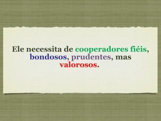 Ele necessita de  cooperadores fiéis ,  bondosos ,  prudentes , mas  valorosos .  