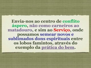 Envia-nos ao centro de  conflito áspero ,  não como carneiros ao matadouro , e sim ao  Serviço , onde possamos  semear novos e sublimados dons espirituais  entre os lobos famintos, através do exemplo da  prática do bem . 