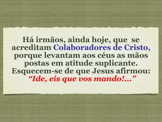 Há irmãos, ainda hoje, que  se acreditam  Colaboradores de Cristo,  porque levantam aos céus as mãos postas em atitude suplicante. Esquecem-se de que Jesus afirmou:  “Ide, eis que vos mando!...” 