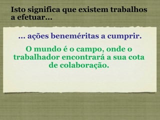 Isto significa que existem trabalhos a efetuar... ... ações beneméritas a cumprir. O mundo é o campo, onde o trabalhador encontrará a sua cota de colaboração. 