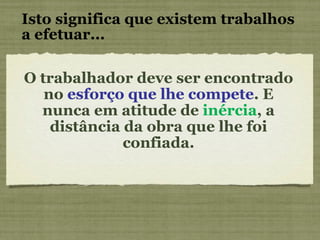 Isto significa que existem trabalhos a efetuar... O trabalhador deve ser encontrado no  esforço que lhe compete . E nunca em atitude de  inércia , a distância da obra que lhe foi confiada. 