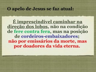 É imprescindível caminhar na direção dos lobos , não na condição de  fere contra fera , mas na posição de  cordeiros-embaixadores ;  não por emissários da morte, mas por doadores da vida eterna.  O apelo de Jesus se faz atual: 