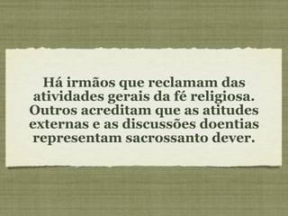 Há irmãos que reclamam das atividades gerais da fé religiosa. Outros acreditam que as atitudes externas e as discussões doentias representam sacrossanto dever. 