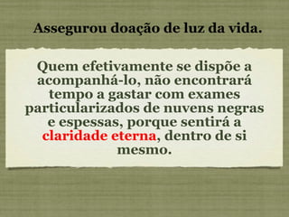 Quem efetivamente se dispõe a acompanhá-lo, não encontrará tempo a gastar com exames particularizados de nuvens negras e espessas, porque sentirá a  claridade eterna , dentro de si mesmo. Assegurou doação de luz da vida. 