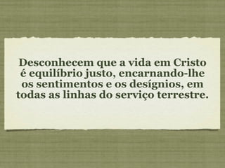Desconhecem que a vida em Cristo é equilíbrio justo, encarnando-lhe os sentimentos e os desígnios, em todas as linhas do serviço terrestre. 