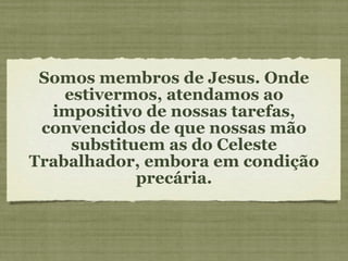 Somos membros de Jesus. Onde estivermos, atendamos ao impositivo de nossas tarefas, convencidos de que nossas mão substituem as do Celeste Trabalhador, embora em condição precária. 