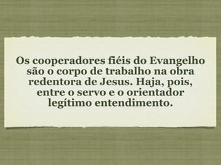 Os cooperadores fiéis do Evangelho são o corpo de trabalho na obra redentora de Jesus. Haja, pois, entre o servo e o orientador legítimo entendimento. 
