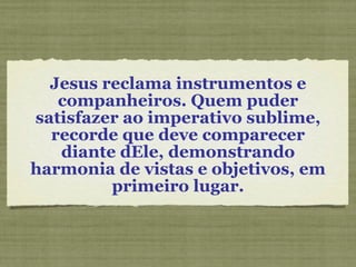 Jesus reclama instrumentos e companheiros. Quem puder satisfazer ao imperativo sublime, recorde que deve comparecer diante dEle, demonstrando harmonia de vistas e objetivos, em primeiro lugar. 