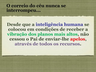 O correio do céu nunca se interrompeu... Desde que a  inteligência humana  se colocou em condições de receber a  vibração dos planos mais altos , não cessou o Pai de enviar-lhe  apelos ,  através de todos os recursos . 