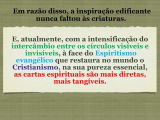 E, atualmente, com a intensificação do  intercâmbio entre os círculos visíveis e  invisíveis , à face do  Espiritismo evangélico  que restaura no mundo o  Cristianismo , na sua pureza essencial,  as cartas espirituais são mais diretas, mais tangíveis . Em razão disso, a inspiração edificante nunca faltou às criaturas.  