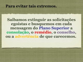 Para evitar tais extremos.   Saibamos extinguir as solicitações egoístas e busquemos em cada mensagem do  Plano Superior  a  consolação , o  remédio , o  conselho , ou a  advertência  de que carecemos.  