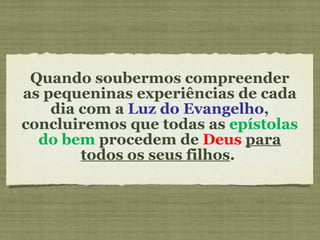 Quando soubermos compreender as pequeninas experiências de cada dia com a  Luz do Evangelho , concluiremos que todas as  epístolas do bem  procedem de  Deus   para todos os seus filhos .  
