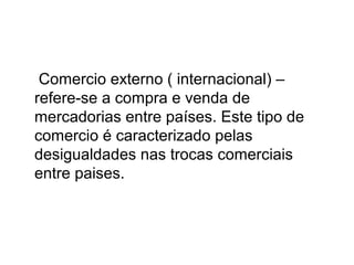 Comercio externo ( internacional) –
refere-se a compra e venda de
mercadorias entre países. Este tipo de
comercio é caracterizado pelas
desigualdades nas trocas comerciais
entre paises.

 