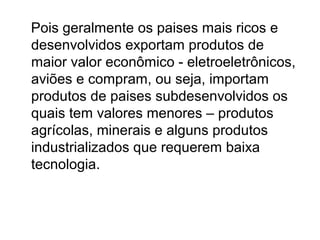 Pois geralmente os paises mais ricos e
desenvolvidos exportam produtos de
maior valor econômico - eletroeletrônicos,
aviões e compram, ou seja, importam
produtos de paises subdesenvolvidos os
quais tem valores menores – produtos
agrícolas, minerais e alguns produtos
industrializados que requerem baixa
tecnologia.

 